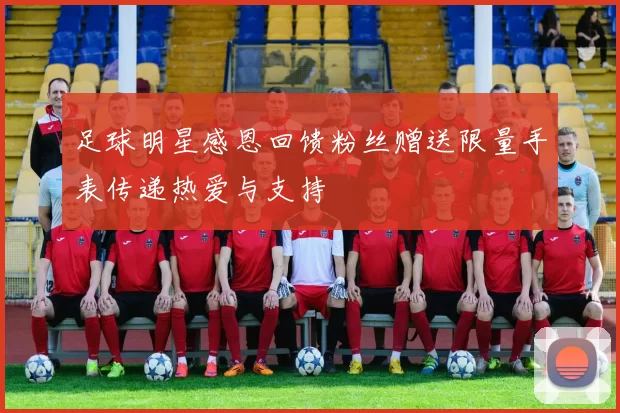 足球明星感恩回馈粉丝赠送限量手表传递热爱与支持