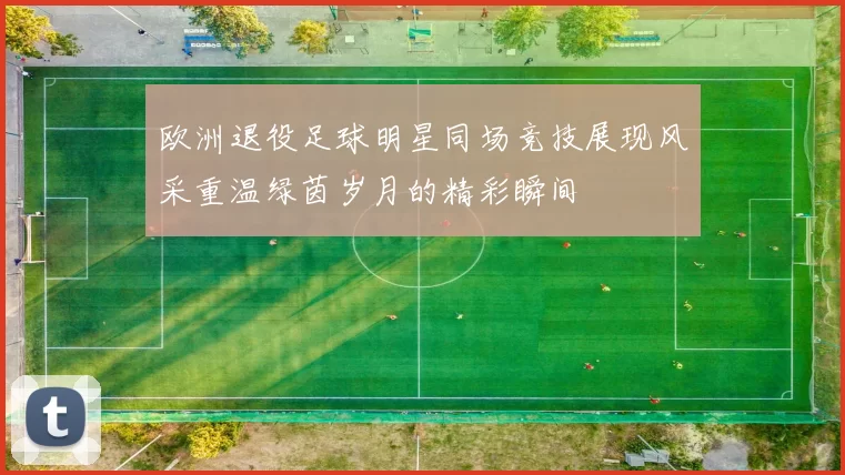 欧洲退役足球明星同场竞技展现风采重温绿茵岁月的精彩瞬间