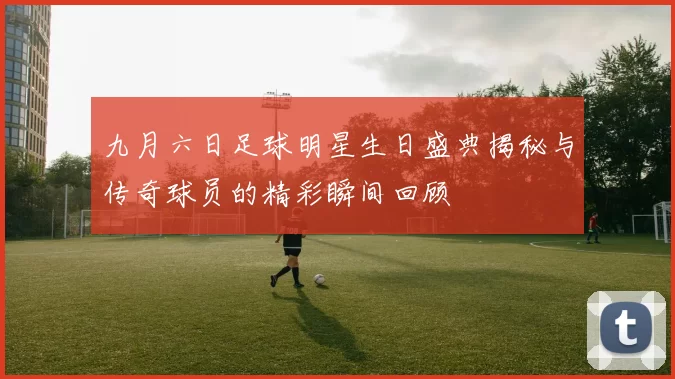 九月六日足球明星生日盛典揭秘与传奇球员的精彩瞬间回顾