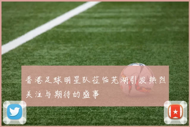 香港足球明星队莅临芜湖引发热烈关注与期待的盛事