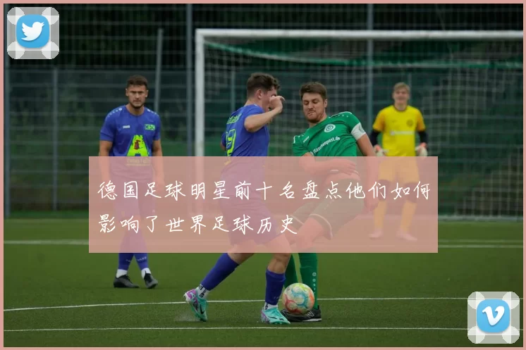 德国足球明星前十名盘点他们如何影响了世界足球历史