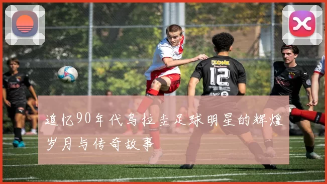 追忆90年代乌拉圭足球明星的辉煌岁月与传奇故事