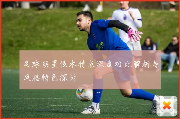 足球明星技术特点深度对比解析与风格特色探讨