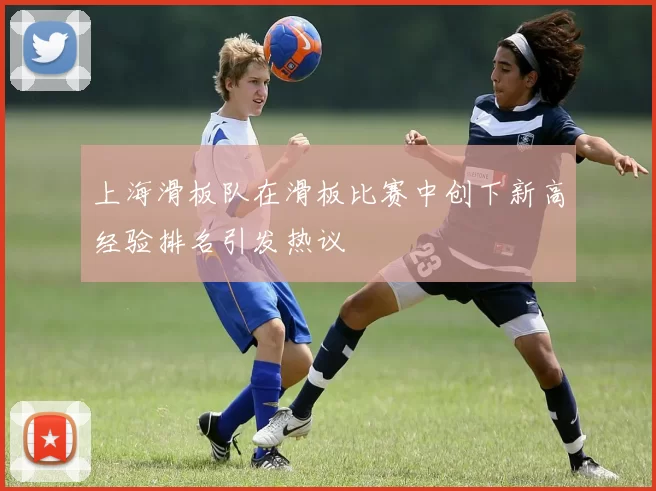 上海滑板队在滑板比赛中创下新高经验排名引发热议