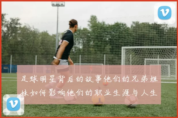 足球明星背后的故事他们的兄弟姐妹如何影响他们的职业生涯与人生选择