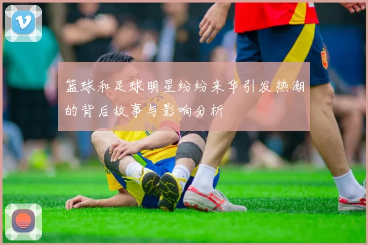 篮球和足球明星纷纷来华引发热潮的背后故事与影响分析