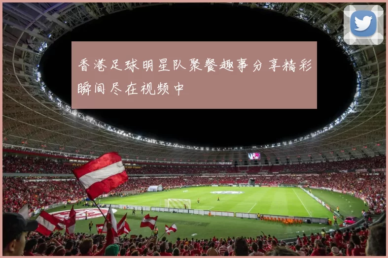 香港足球明星队聚餐趣事分享精彩瞬间尽在视频中