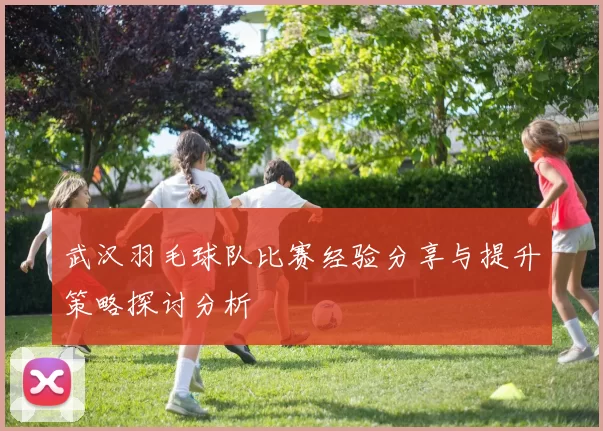 武汉羽毛球队比赛经验分享与提升策略探讨分析