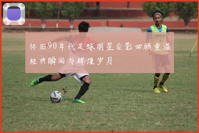 怀旧90年代足球明星合影回顾重温经典瞬间与辉煌岁月