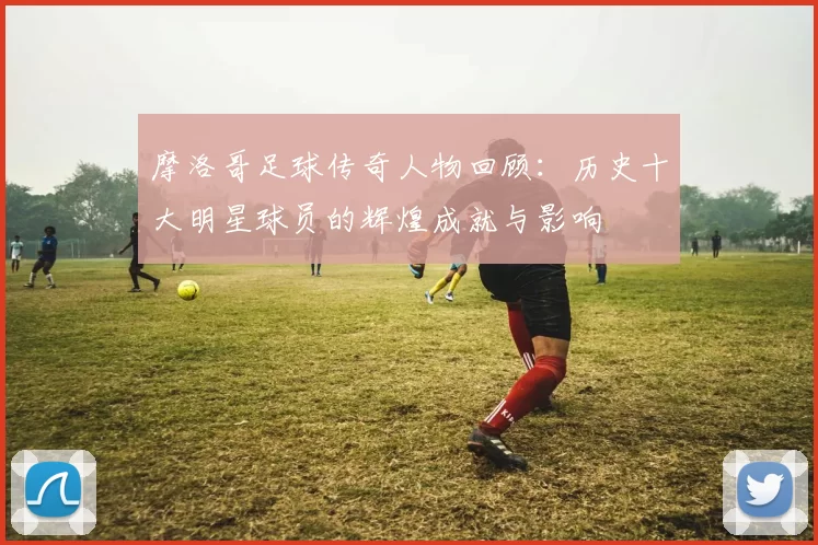 摩洛哥足球传奇人物回顾：历史十大明星球员的辉煌成就与影响