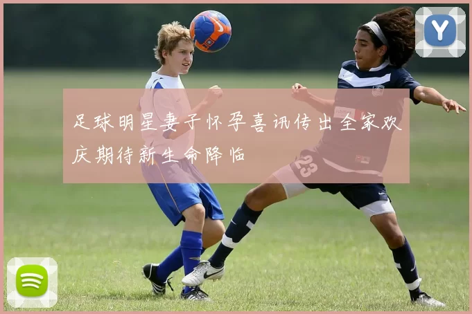 足球明星妻子怀孕喜讯传出全家欢庆期待新生命降临