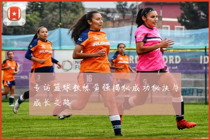 专访篮球教练黄强揭秘成功秘诀与成长之路