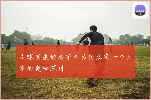 足球明星的名字中为何总有一个利字的奥秘探讨