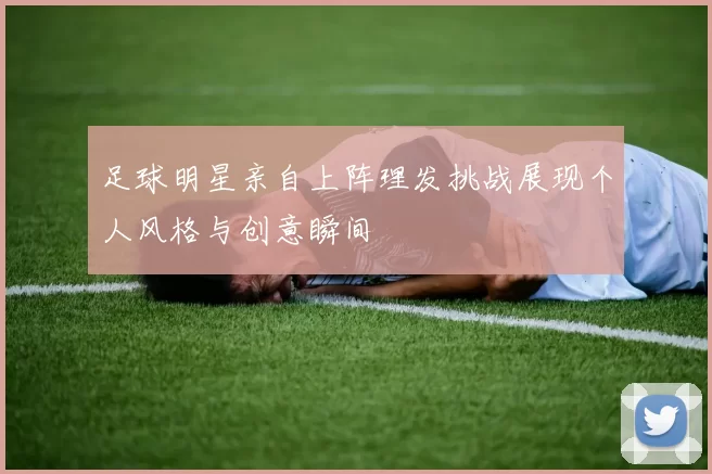 足球明星亲自上阵理发挑战展现个人风格与创意瞬间