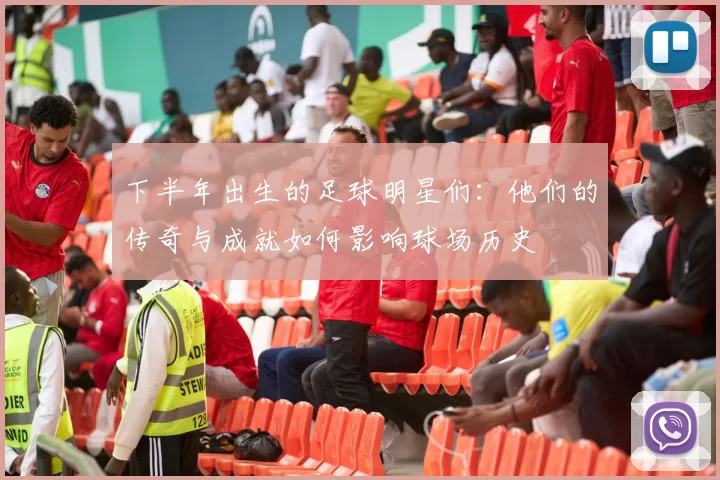 下半年出生的足球明星们：他们的传奇与成就如何影响球场历史