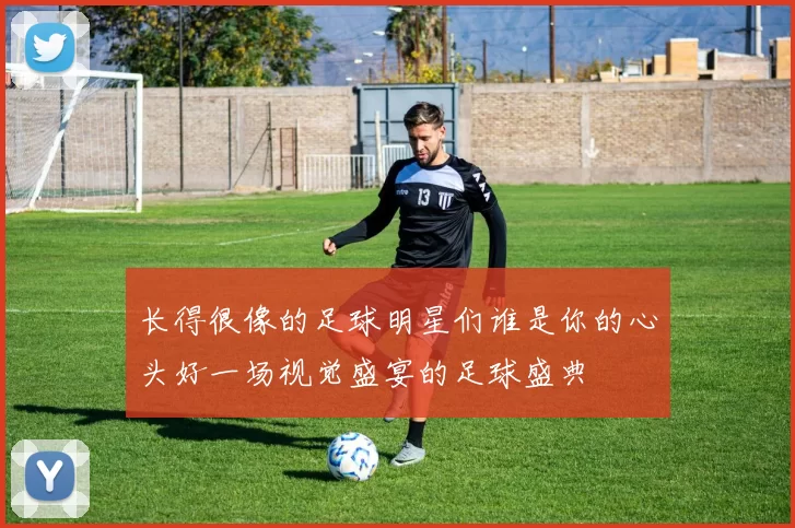 长得很像的足球明星们谁是你的心头好一场视觉盛宴的足球盛典