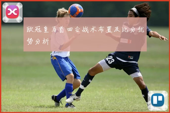 欧冠皇马首回合战术布置及比分优势分析