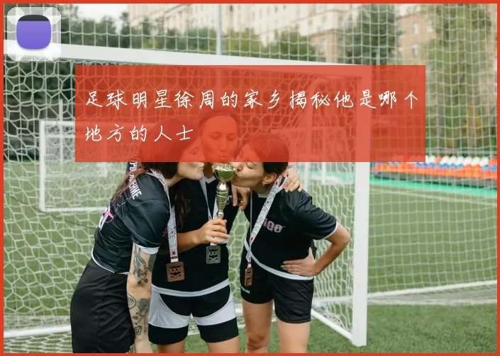 足球明星徐周的家乡揭秘他是哪个地方的人士