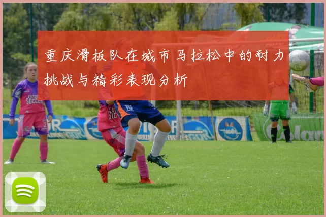 重庆滑板队在城市马拉松中的耐力挑战与精彩表现分析
