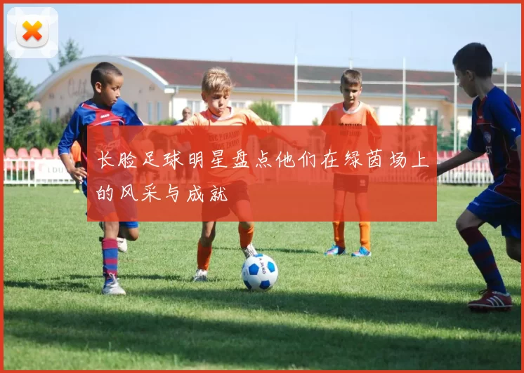 长脸足球明星盘点他们在绿茵场上的风采与成就