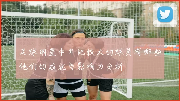 足球明星中年纪较大的球员有哪些他们的成就与影响力分析