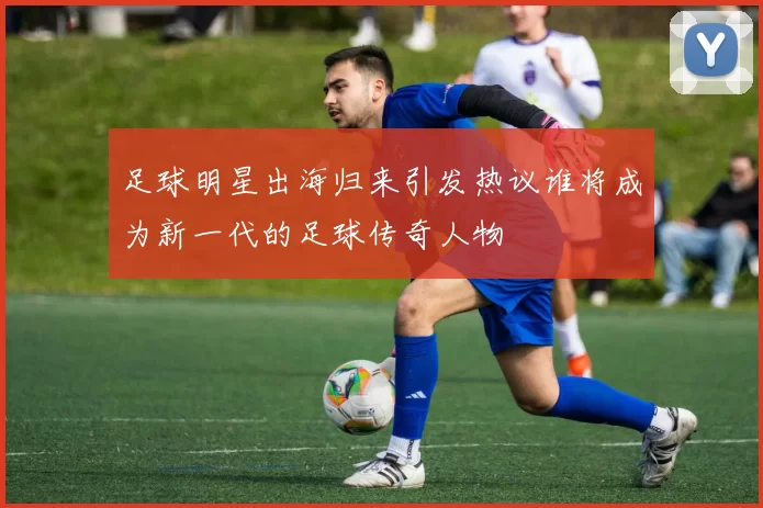 足球明星出海归来引发热议谁将成为新一代的足球传奇人物