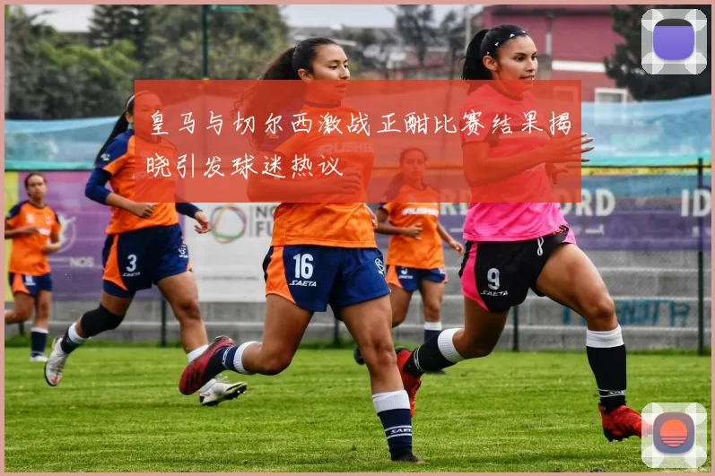 皇马与切尔西激战正酣比赛结果揭晓引发球迷热议