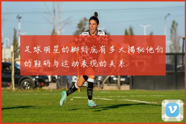 足球明星的脚到底有多大揭秘他们的鞋码与运动表现的关系
