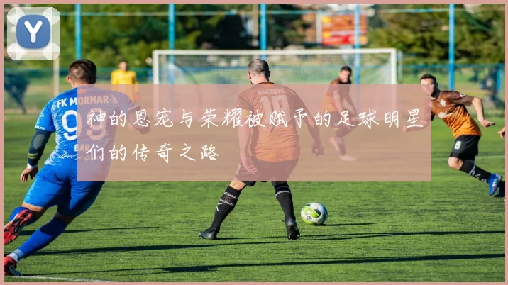 神的恩宠与荣耀被赋予的足球明星们的传奇之路