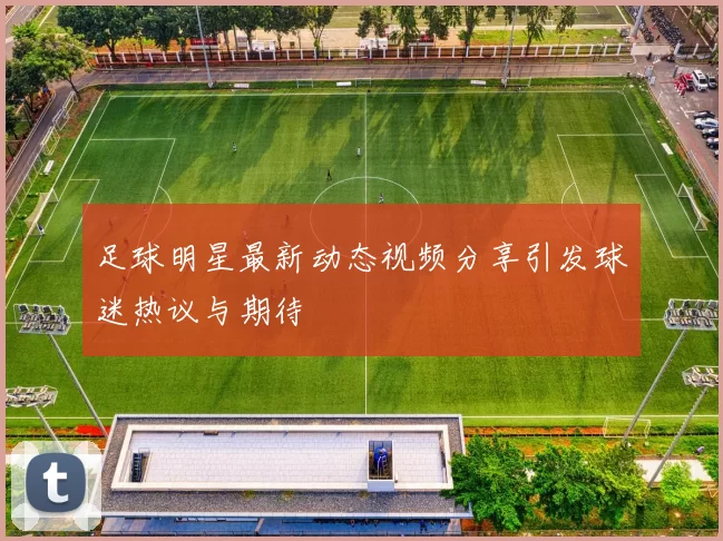 足球明星最新动态视频分享引发球迷热议与期待