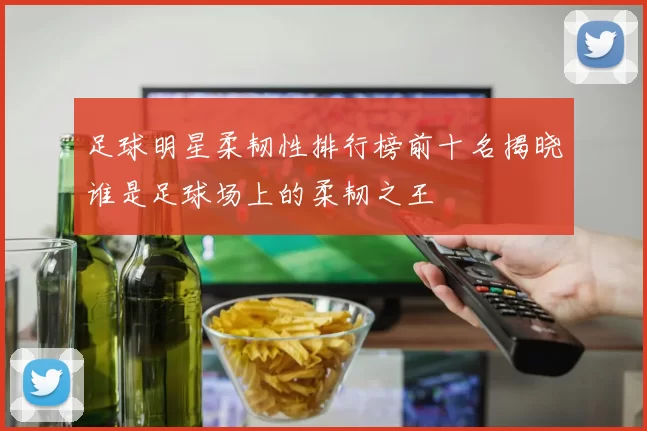 足球明星柔韧性排行榜前十名揭晓谁是足球场上的柔韧之王