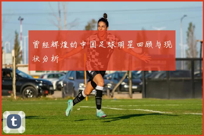 曾经辉煌的中国足球明星回顾与现状分析