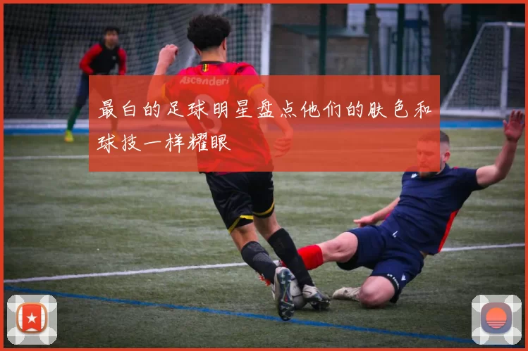 最白的足球明星盘点他们的肤色和球技一样耀眼