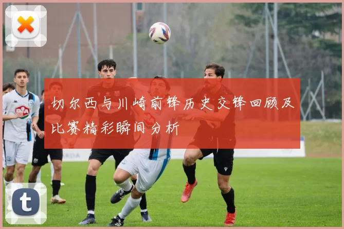 切尔西与川崎前锋历史交锋回顾及比赛精彩瞬间分析