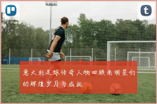 意大利足球传奇人物回顾老明星们的辉煌岁月与成就