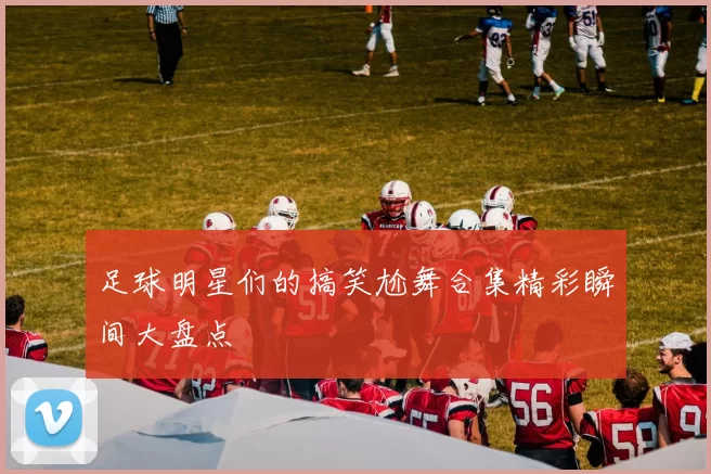 足球明星们的搞笑尬舞合集精彩瞬间大盘点