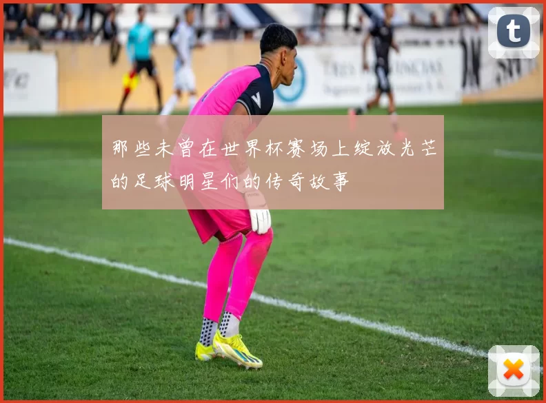 那些未曾在世界杯赛场上绽放光芒的足球明星们的传奇故事