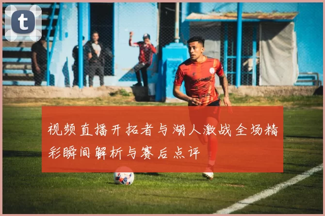 视频直播开拓者与湖人激战全场精彩瞬间解析与赛后点评