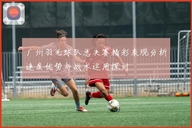 广州羽毛球队总决赛精彩表现分析速度优势与战术运用探讨