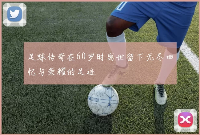 足球传奇在60岁时离世留下无尽回忆与荣耀的足迹