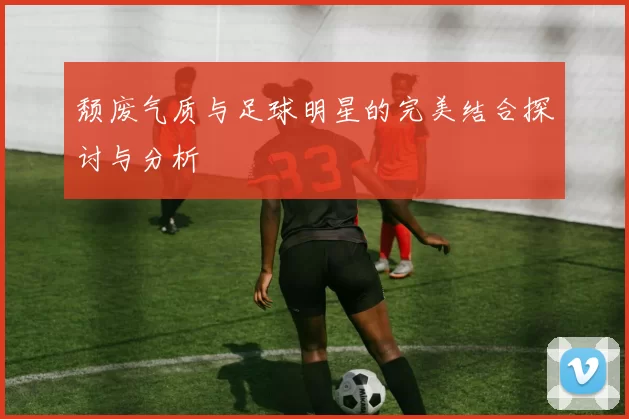 颓废气质与足球明星的完美结合探讨与分析