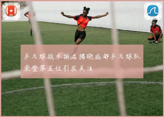 乒乓球战术排名揭晓成都乒乓球队荣登第五位引发关注