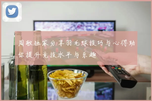 周敏独家分享羽毛球技巧与心得助你提升竞技水平与乐趣