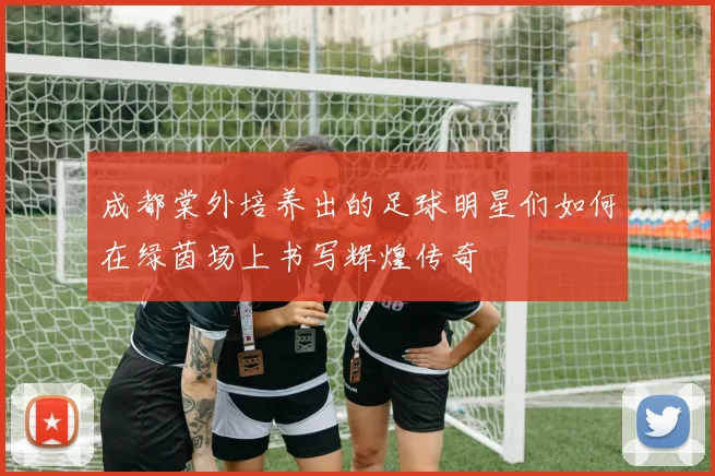 成都棠外培养出的足球明星们如何在绿茵场上书写辉煌传奇
