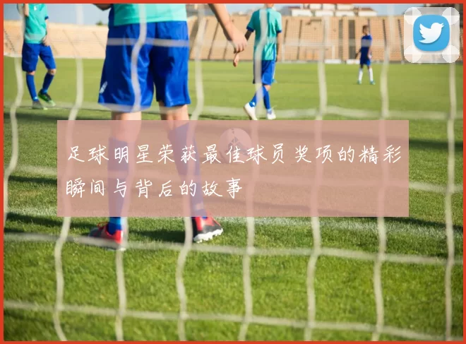 足球明星荣获最佳球员奖项的精彩瞬间与背后的故事