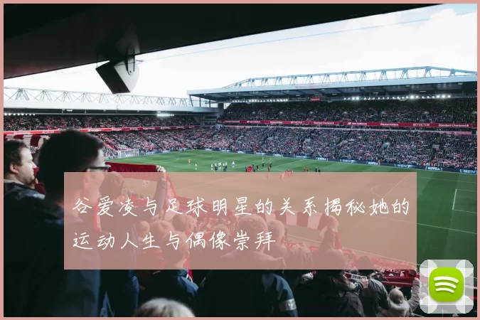 谷爱凌与足球明星的关系揭秘她的运动人生与偶像崇拜