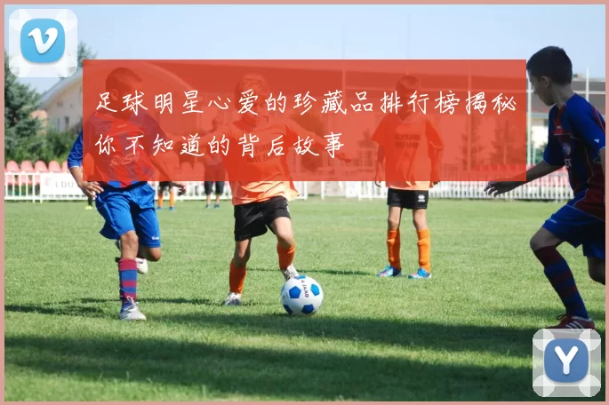 足球明星心爱的珍藏品排行榜揭秘你不知道的背后故事