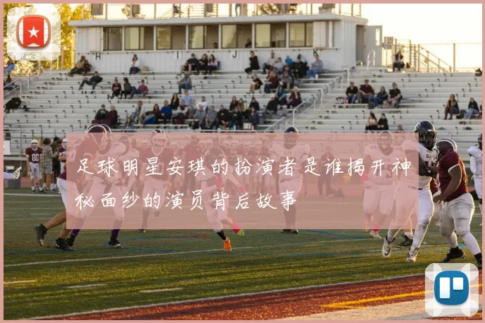 足球明星安琪的扮演者是谁揭开神秘面纱的演员背后故事