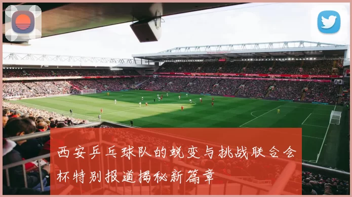 西安乒乓球队的蜕变与挑战联合会杯特别报道揭秘新篇章
