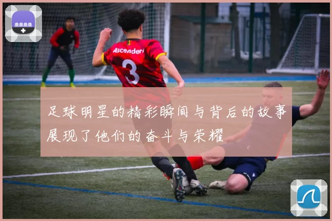 足球明星的精彩瞬间与背后的故事展现了他们的奋斗与荣耀